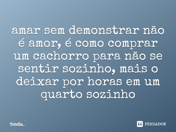 ⁠amar sem demonstrar não é amor, é como comprar um cachorro para não se sentir sozinho, mais o deixar por horas em um quarto sozinho... Frase de Tetella...
