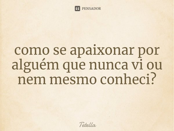 ⁠como se apaixonar por alguém que nunca vi ou nem mesmo conheci?... Frase de Tetella.