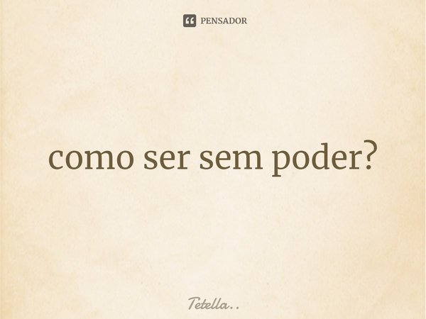 ⁠como ser sem poder?... Frase de Tetella...