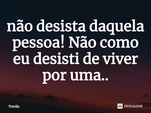 ⁠não desista daquela pessoa! Não como eu desisti de viver por uma..... Frase de Tetella.