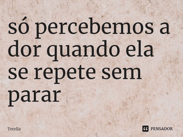 só percebemos a dor quando ela se repete sem parar⁠... Frase de Tetella.