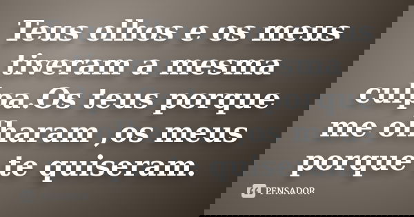Teus olhos e os meus tiveram a mesma culpa.Os teus porque me olharam ,os meus porque te quiseram.