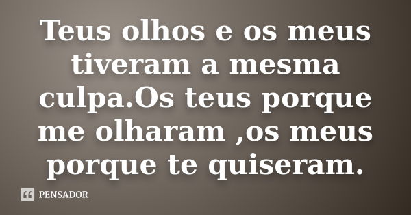 Teus olhos e os meus tiveram a mesma culpa.Os teus porque me olharam ,os meus porque te quiseram.