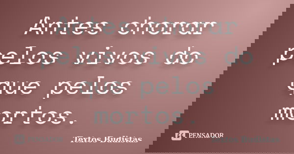 Antes chorar pelos vivos do que pelos mortos.... Frase de Textos Budistas.