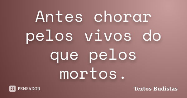 Antes chorar pelos vivos do que pelos mortos.... Frase de Textos Budistas.