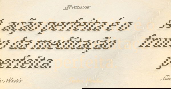 A ação perfeita é o fruto da meditação perfeita.... Frase de Textos Hindus.