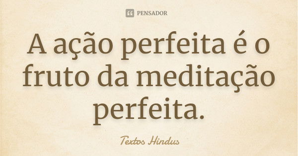 A ação perfeita é o fruto da meditação perfeita.... Frase de Textos Hindus.