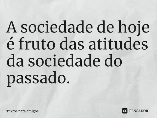 ⁠A sociedade de hoje é fruto das atitudes da sociedade do passado.... Frase de Textos para Amigos.