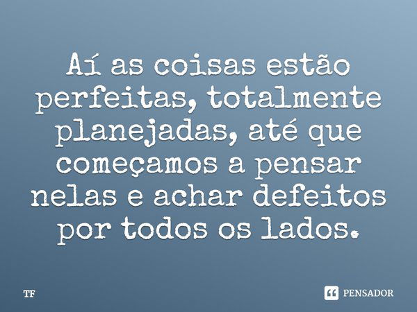 Aí as coisas estão perfeitas, totalmente planejadas, até que começamos a pensar nelas e achar defeitos por todos os lados.... Frase de TF.