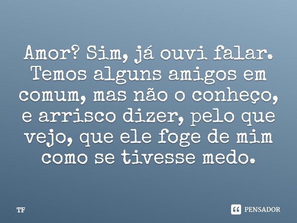 Amor? Sim, já ouvi falar. Temos alguns amigos em comum, mas não o conheço, e arrisco dizer, pelo que vejo, que ele foge de mim como se tivesse medo.... Frase de TF.