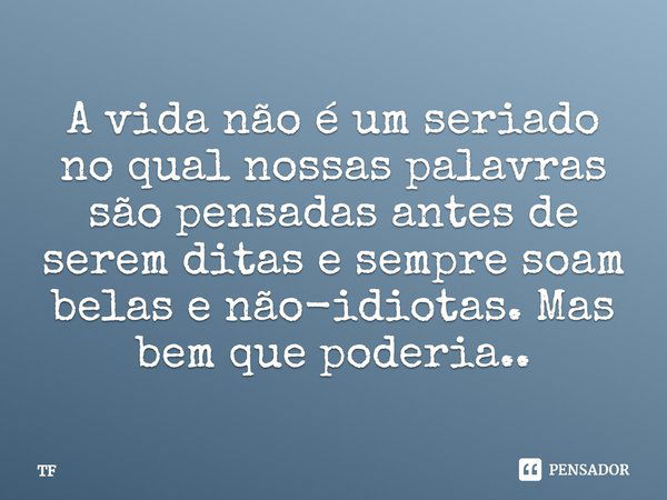 A vida não é um seriado no qual nossas palavras são pensadas antes de serem ditas e sempre soam belas e não-idiotas. Mas bem que poderia..... Frase de TF.