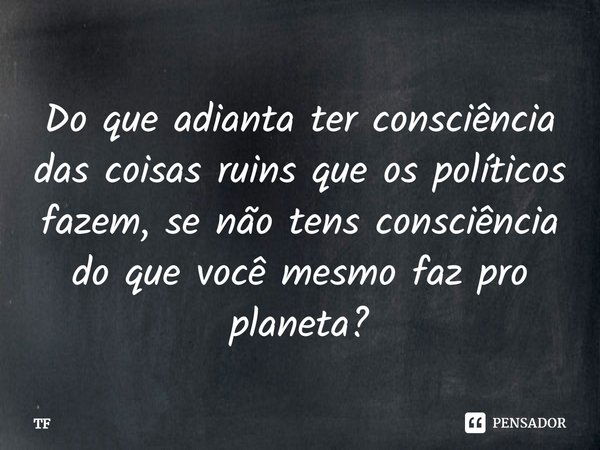 Do que adianta ter consciência das coisas ruins que os políticos fazem, se não tens consciência do que você mesmo faz pro planeta?... Frase de TF.