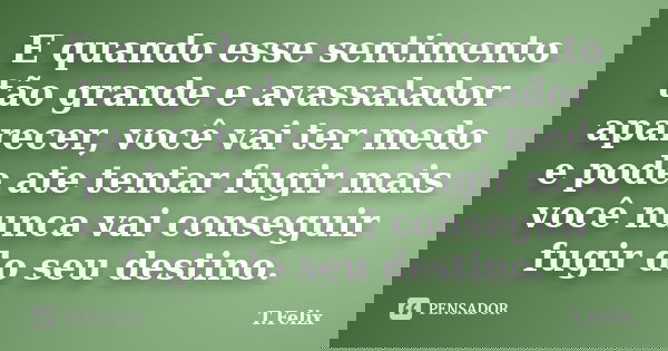 E quando esse sentimento tão grande e avassalador aparecer, você vai ter medo e pode ate tentar fugir mais você nunca vai conseguir fugir do seu destino.... Frase de T.Felix.