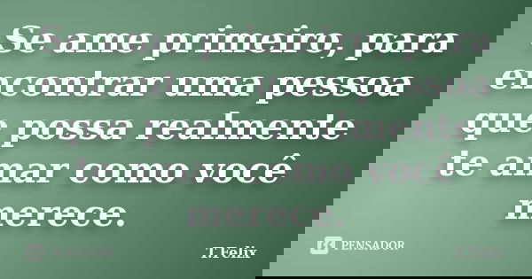 Se ame primeiro, para encontrar uma pessoa que possa realmente te amar como você merece.... Frase de T.Felix.