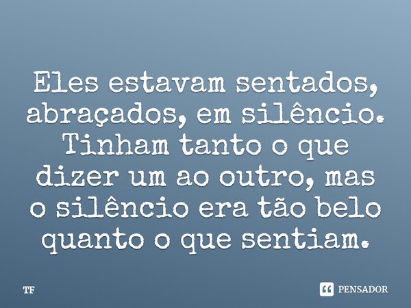 Eles estavam sentados, abraçados, em silêncio. Tinham tanto o que dizer um ao outro, mas o silêncio era tão belo quanto o que sentiam.... Frase de TF.