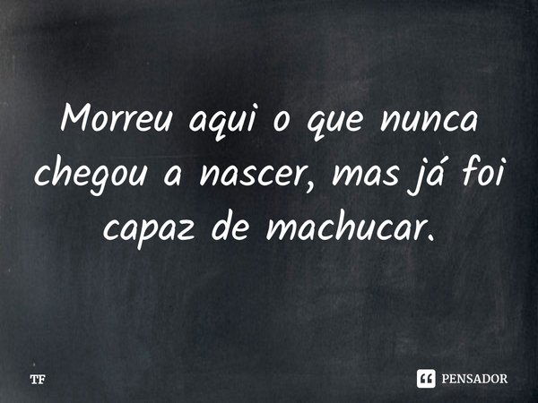 Morreu aqui o que nunca chegou a nascer, mas já foi capaz de machucar.... Frase de TF.