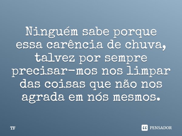 Ninguém sabe porque essa carência de chuva, talvez por sempre precisar-mos nos limpar das coisas que não nos agrada em nós mesmos.... Frase de TF.