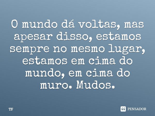 O mundo dá voltas, mas apesar disso, estamos sempre no mesmo lugar, estamos em cima do mundo, em cima do muro. Mudos.... Frase de TF.