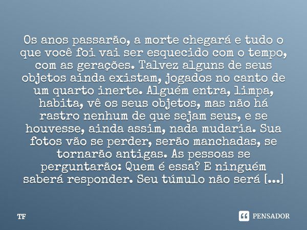 Os anos passarão, a morte chegará e tudo o que você foi vai ser esquecido com o tempo, com as gerações. Talvez alguns de seus objetos ainda existam, jogados no ... Frase de TF.