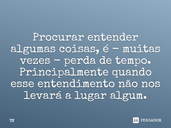 Procurar entender algumas coisas, é - muitas vezes - perda de tempo. Principalmente quando esse entendimento não nos levará a lugar algum.... Frase de TF.