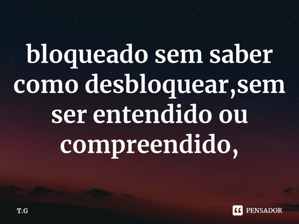 ⁠bloqueado sem saber como desbloquear,sem ser entendido ou compreendido,... Frase de T.G.