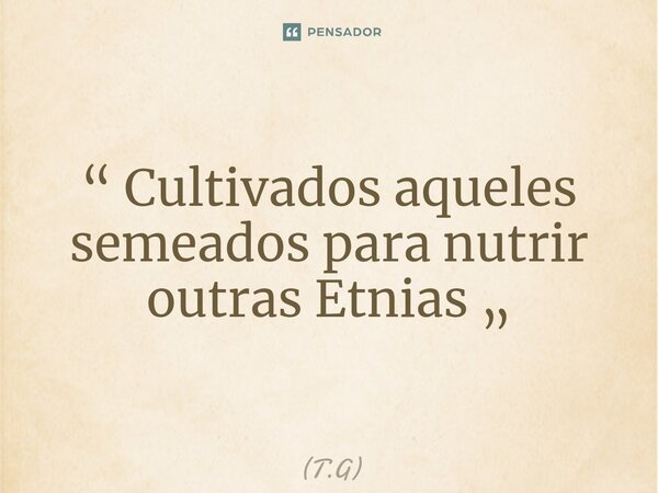 “ ⁠Cultivados aqueles semeados para nutrir outras Etnias „... Frase de T.G.