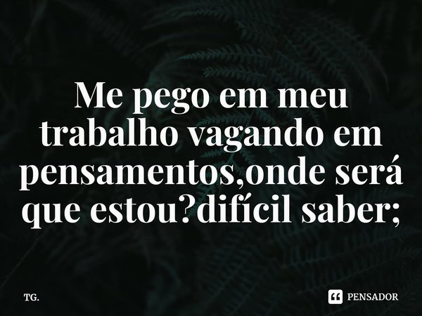 ⁠Me pego em meu trabalho vagando em pensamentos,onde será que estou?difícil saber;... Frase de TG..