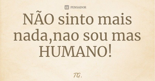 NÃO sinto mais nada,nao sou mas HUMANO!... Frase de TG..