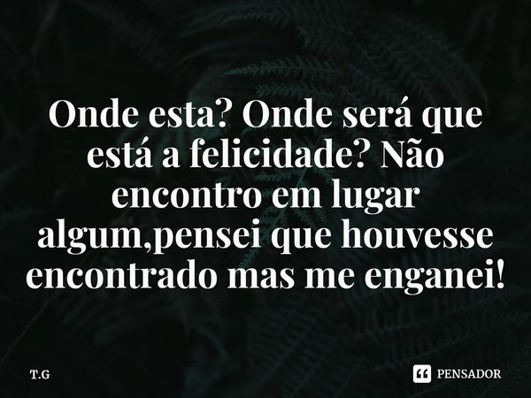 ⁠Onde esta? Onde será que está a felicidade? Não encontro em lugar algum,pensei que houvesse encontrado mas me enganei!... Frase de T.G.