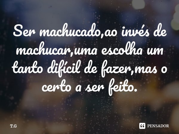 Ser machucado,ao invés de machucar,uma escolha um tanto difícil de fazer,mas o certo a ser feito.⁠... Frase de T.G.