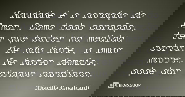 Saudade é o coração do Amor. Como todo coração, tem que bater na medida certa. Se não bate, o amor morre. Se bater demais, pode dar ataque cardíaco.... Frase de Thacilla Cavalcanti.