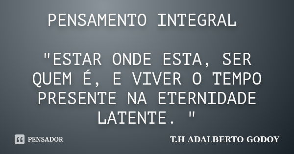 PENSAMENTO INTEGRAL "ESTAR ONDE ESTA, SER QUEM É, E VIVER O TEMPO PRESENTE NA ETERNIDADE LATENTE. "... Frase de T.H ADALBERTO GODOY.