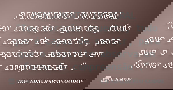 PENSAMENTO INTEGRAL "Teu coração aguenta, tudo que é capaz de sentir, para que o espírito absorva em forma de compreensão ."... Frase de T.H ADALBERTO GODOY.