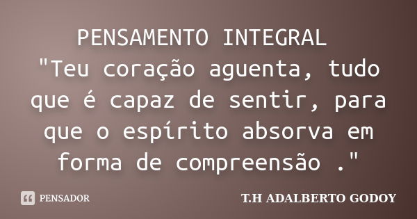 PENSAMENTO INTEGRAL "Teu coração aguenta, tudo que é capaz de sentir, para que o espírito absorva em forma de compreensão ."... Frase de T.H ADALBERTO GODOY.