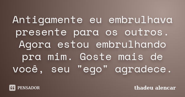 Antigamente eu embrulhava presente para os outros. Agora estou embrulhando pra mim. Goste mais de você, seu "ego" agradece.... Frase de thadeu alencar.