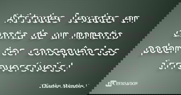 Atitudes levadas em conta de um momento podem ter consequências irreversíveis!... Frase de Thadeu Mendes.