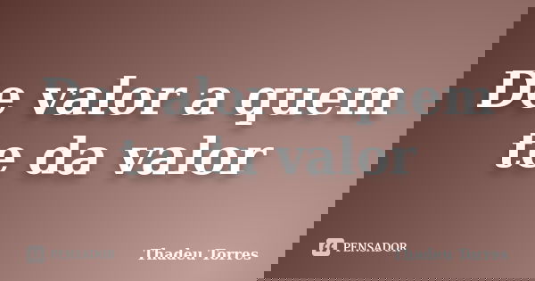 De valor a quem te da valor... Frase de Thadeu Torres.