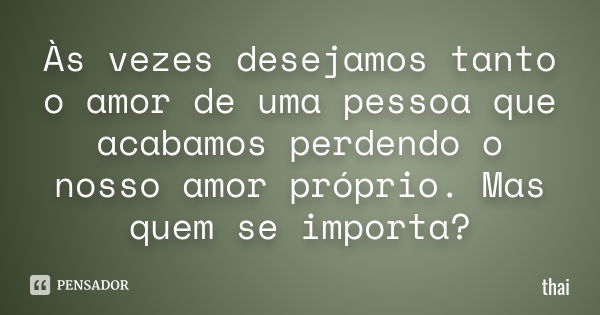 Às vezes desejamos tanto o amor de uma pessoa que acabamos perdendo o nosso amor próprio. Mas quem se importa ?... Frase de thai.