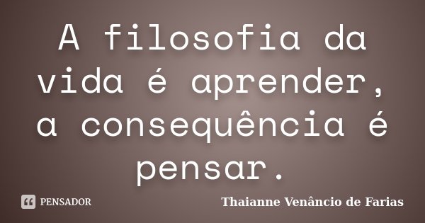 A filosofia da vida é aprender, a consequência é pensar.... Frase de Thaianne Venâncio de Farias.