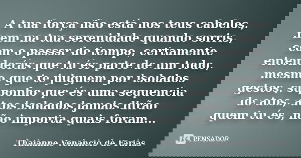 A tua força não está nos teus cabelos, nem na tua serenidade quando sorris, com o passsr do tempo, certamente entenderás que tu és parte de um todo, mesmo que t... Frase de Thaianne Venancio de Farias.