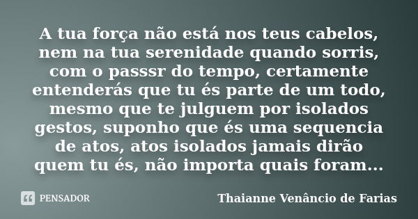 A tua força não está nos teus cabelos, nem na tua serenidade quando sorris, com o passsr do tempo, certamente entenderás que tu és parte de um todo, mesmo que t... Frase de Thaianne Venancio de Farias.