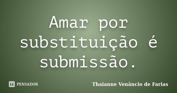 Amar por substituição é submissão.... Frase de Thaianne Venâncio de Farias.