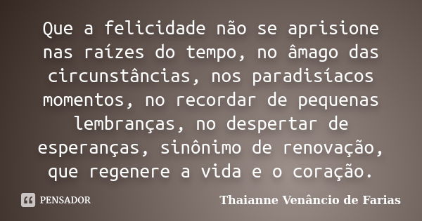 Que a felicidade não se aprisione nas raízes do tempo, no âmago das circunstâncias, nos paradisíacos momentos, no recordar de pequenas lembranças, no despertar ... Frase de Thaianne Venâncio de Farias.