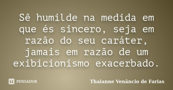 Sê humilde na medida em que és sincero, seja em razão do seu caráter, jamais em razão de um exibicionismo exacerbado.... Frase de Thaianne Venâncio de Farias.
