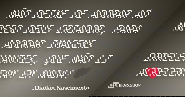 NÃO DEIXE DE ADORAR AO NOSSO DEUS CRIADOR, PARA ADORAR IMAGENS IRRELEVANTES, QUE NÃO LI ACRECENTAM EM NADA!❤... Frase de Thailan Nascimento.