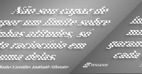 Não sou capaz de impor um limite sobre minhas atitudes, só garanto raciocínio em cada uma delas.... Frase de Thainá Caroline Andrade Vitorato.