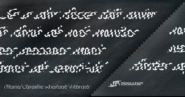 Se a dor fosse tão ruim não faria de nós muitas vezes pessoas mais fortes depois de senti-lá.... Frase de Thainá Caroline Andrade Vitorato.