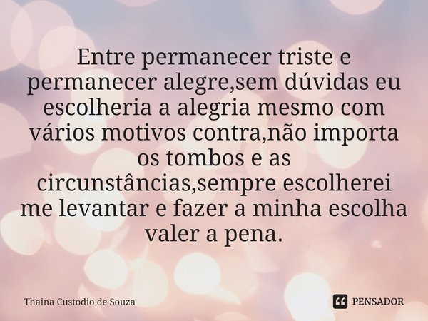 ⁠Entre permanecer triste e permanecer alegre,sem dúvidas eu escolheria a alegria mesmo com vários motivos contra,não importa os tombos e as circunstâncias,sempr... Frase de Thainá Custodio de Souza.