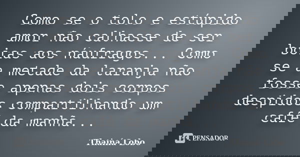 Como se o tolo e estúpido amor não calhasse de ser boias aos náufragos... Como se a metade da laranja não fosse apenas dois corpos despidos compartilhando um ca... Frase de Thainá Lobo.