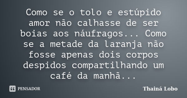 Como se o tolo e estúpido amor não calhasse de ser boias aos náufragos... Como se a metade da laranja não fosse apenas dois corpos despidos compartilhando um ca... Frase de Thainá Lobo.